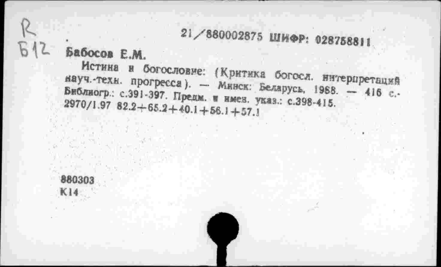 ﻿21/880002875 ШИ<М>; 028758811 Бабосо» Е.М.
науч.-тех!	богосл' ия'геР«ретсций
Библиогр.; С.391-397 Ппепм . ^русь, Ю88. _ 4)6 2970/1 97 82 2 fi!	ВМе3' УКаз’: с-398-415.
w/B*-2-f-65.24-40.14-56.J 4-57.J
880303 K14